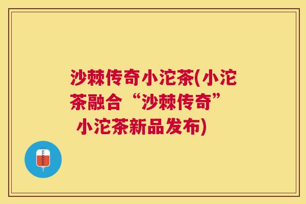 沙棘传奇小沱茶(小沱茶融合“沙棘传奇”  小沱茶新品发布)