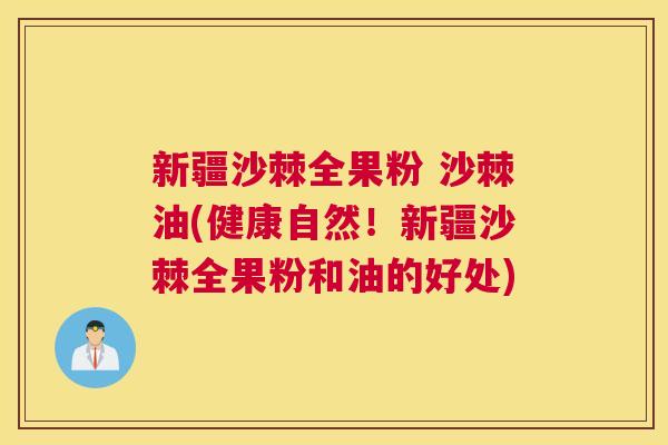 新疆沙棘全果粉 沙棘油(健康自然！新疆沙棘全果粉和油的好处)