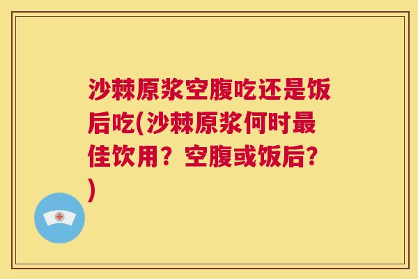 沙棘原浆空腹吃还是饭后吃(沙棘原浆何时最佳饮用？空腹或饭后？)