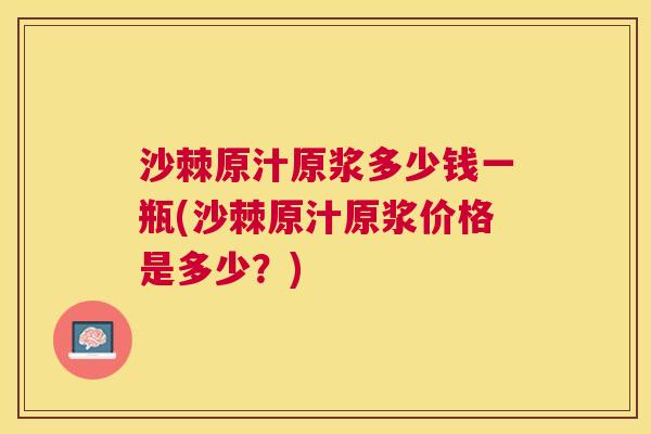 沙棘原汁原浆多少钱一瓶(沙棘原汁原浆价格是多少？)