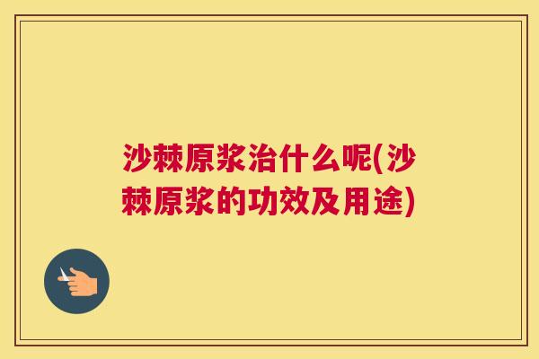 沙棘原浆治什么呢(沙棘原浆的功效及用途)