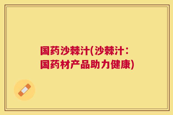 国药沙棘汁(沙棘汁：国药材产品助力健康)
