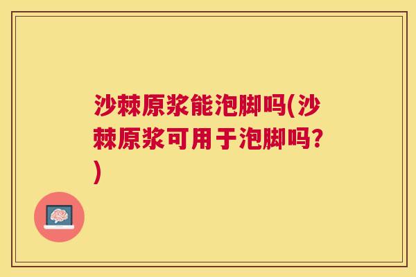 沙棘原浆能泡脚吗(沙棘原浆可用于泡脚吗？)