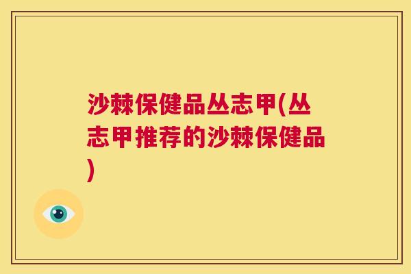 沙棘保健品丛志甲(丛志甲推荐的沙棘保健品)