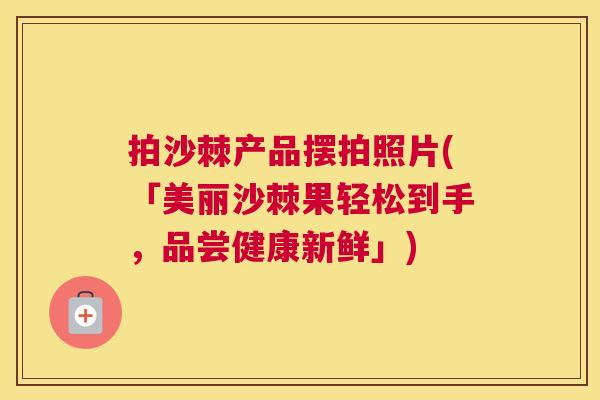 拍沙棘产品摆拍照片(「美丽沙棘果轻松到手，品尝健康新鲜」)