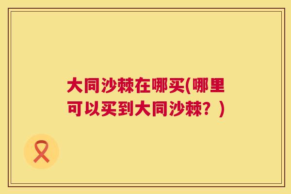 大同沙棘在哪买(哪里可以买到大同沙棘？)