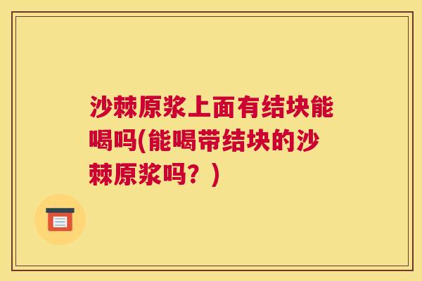 沙棘原浆上面有结块能喝吗(能喝带结块的沙棘原浆吗？)