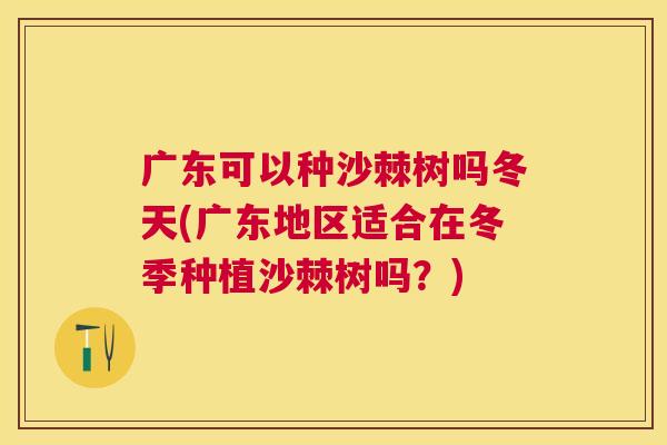 广东可以种沙棘树吗冬天(广东地区适合在冬季种植沙棘树吗？)