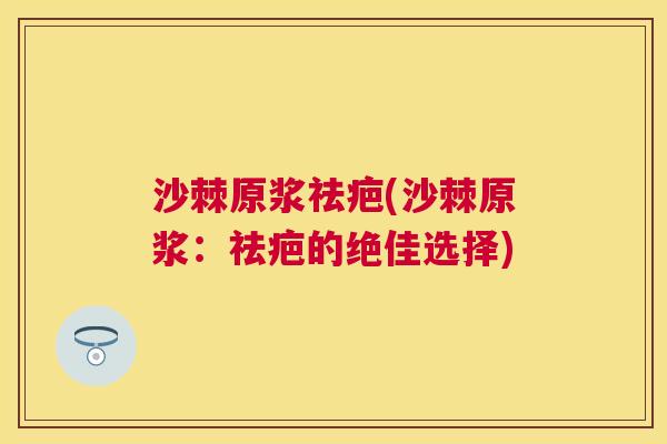 沙棘原浆祛疤(沙棘原浆:祛疤的绝佳选择) 沙棘原浆祛疤(沙棘原浆:祛疤的绝佳选择)