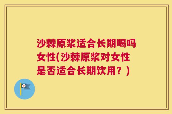 沙棘原浆适合长期喝吗女性(沙棘原浆对女性是否适合长期饮用？)