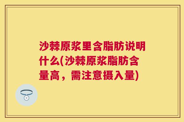 沙棘原浆里含脂肪说明什么(沙棘原浆脂肪含量高，需注意摄入量)
