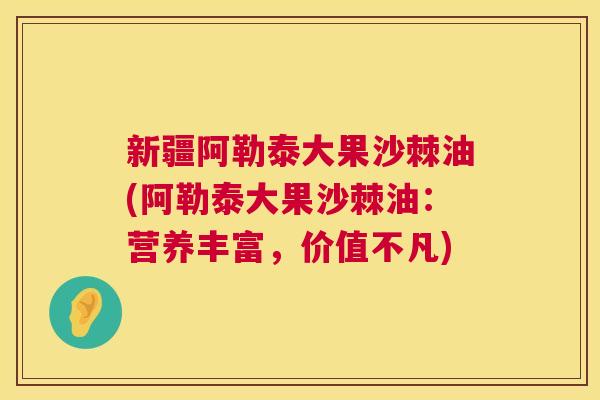 新疆阿勒泰大果沙棘油(阿勒泰大果沙棘油：营养丰富，价值不凡)