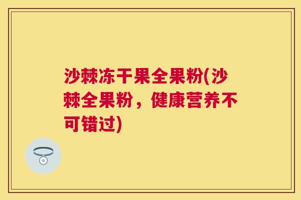 沙棘冻干果全果粉(沙棘全果粉，健康营养不可错过)
