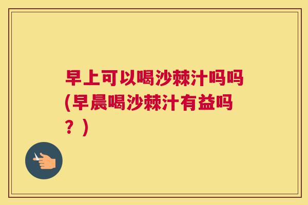 早上可以喝沙棘汁吗吗(早晨喝沙棘汁有益吗？)