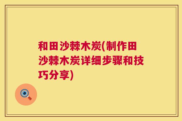 和田沙棘木炭(制作田沙棘木炭详细步骤和技巧分享)