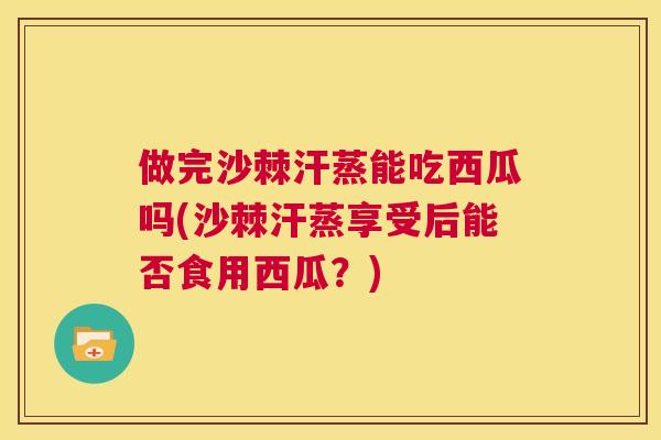 做完沙棘汗蒸能吃西瓜吗(沙棘汗蒸享受后能否食用西瓜？)