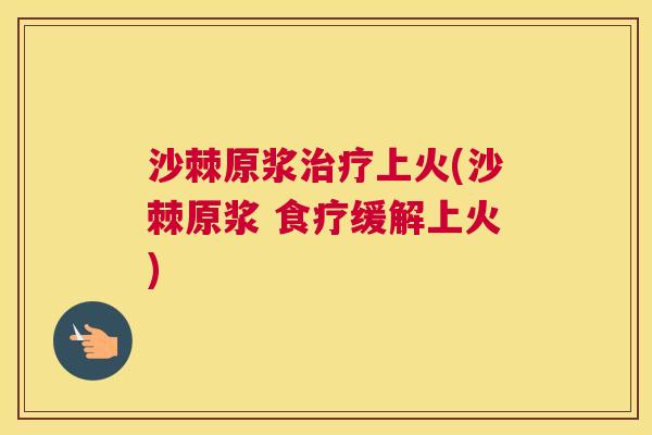 沙棘原浆治疗上火(沙棘原浆 食疗缓解上火)
