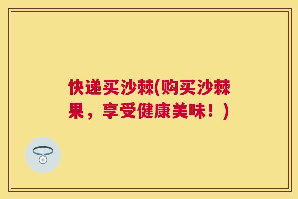 快递买沙棘(购买沙棘果，享受健康美味！)