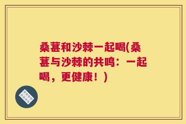 桑葚和沙棘一起喝(桑葚与沙棘的共鸣:一起喝,更健康!)
