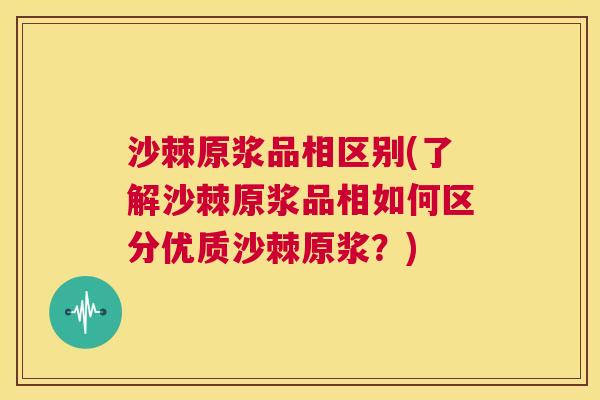 沙棘原浆品相区别(了解沙棘原浆品相如何区分优质沙棘原浆？)