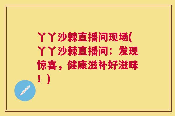 丫丫沙棘直播间现场(丫丫沙棘直播间：发现惊喜，健康滋补好滋味！)