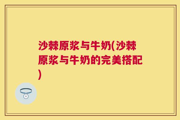 沙棘原浆与牛奶(沙棘原浆与牛奶的完美搭配)
