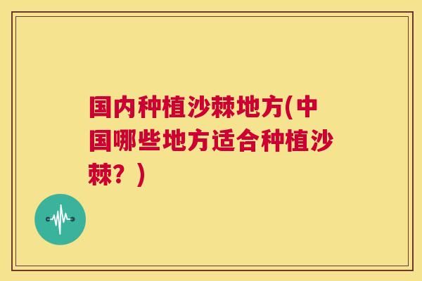 国内种植沙棘地方(中国哪些地方适合种植沙棘？)