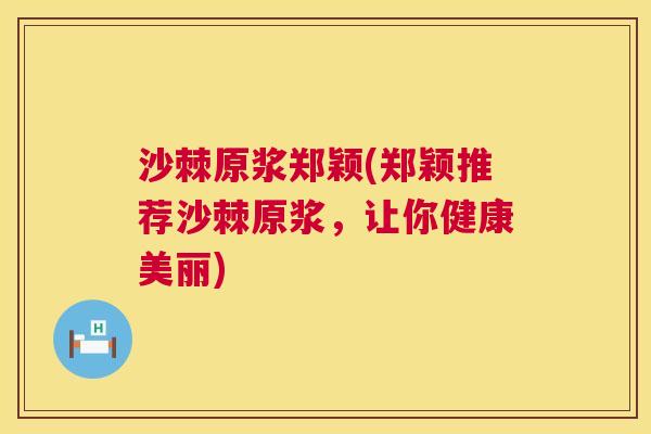 沙棘原浆郑颖(郑颖推荐沙棘原浆，让你健康美丽)