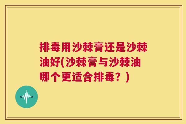 排毒用沙棘膏还是沙棘油好(沙棘膏与沙棘油哪个更适合排毒？)