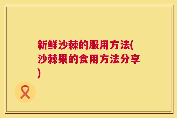 新鲜沙棘的服用方法(沙棘果的食用方法分享)