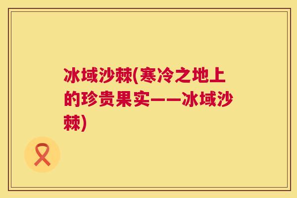 冰域沙棘(寒冷之地上的珍贵果实——冰域沙棘)