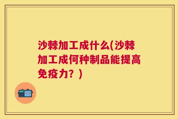 沙棘加工成什么(沙棘加工成何种制品能提高免疫力？)