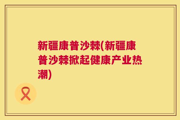 新疆康普沙棘(新疆康普沙棘掀起健康产业热潮)