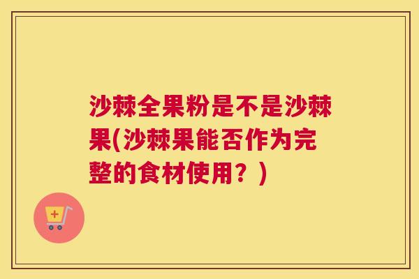 沙棘全果粉是不是沙棘果(沙棘果能否作为完整的食材使用？)