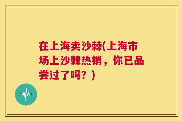 在上海卖沙棘(上海市场上沙棘热销，你已品尝过了吗？)