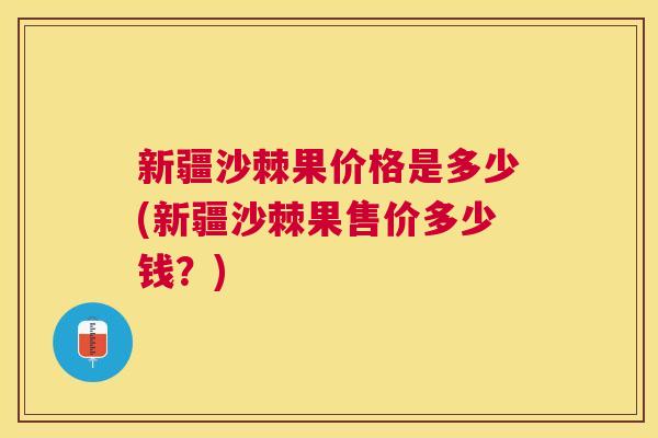 新疆沙棘果价格是多少(新疆沙棘果售价多少钱？)