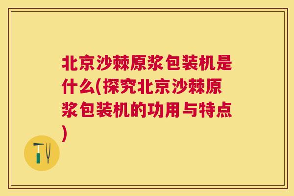 北京沙棘原浆包装机是什么(探究北京沙棘原浆包装机的功用与特点)