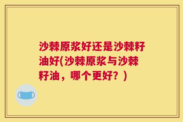 沙棘原浆好还是沙棘籽油好(沙棘原浆与沙棘籽油，哪个更好？)