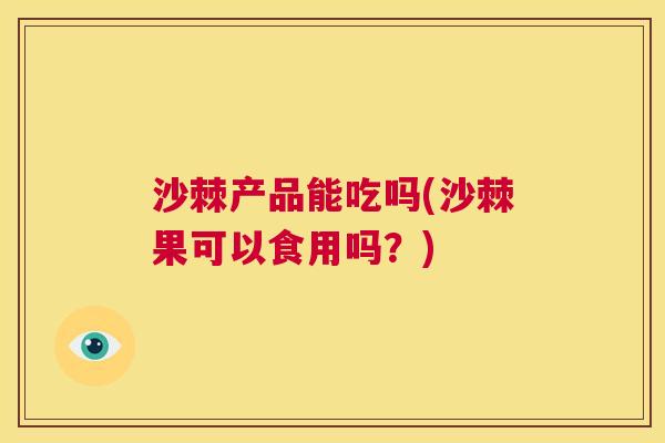 沙棘产品能吃吗(沙棘果可以食用吗？)
