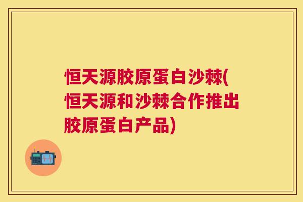 恒天源胶原蛋白沙棘(恒天源和沙棘合作推出胶原蛋白产品)