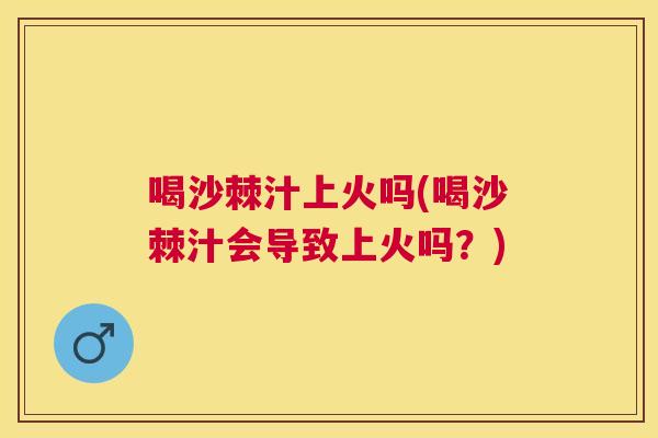 喝沙棘汁上火吗(喝沙棘汁会导致上火吗？)
