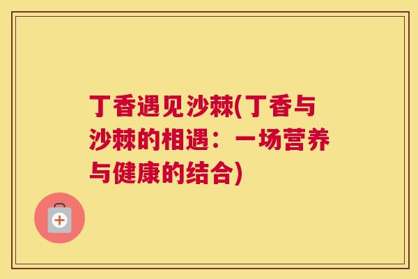 丁香遇见沙棘(丁香与沙棘的相遇：一场营养与健康的结合)
