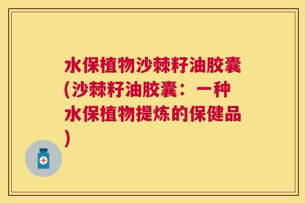 水保植物沙棘籽油胶囊(沙棘籽油胶囊：一种水保植物提炼的保健品)