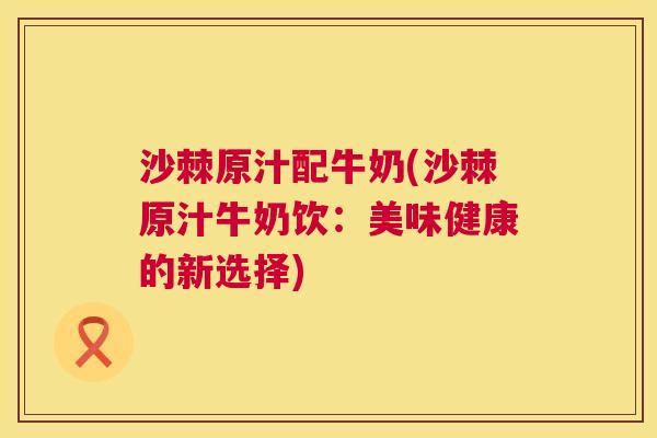 沙棘原汁配牛奶(沙棘原汁牛奶饮：美味健康的新选择)