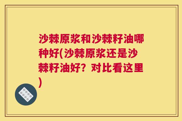 沙棘原浆和沙棘籽油哪种好(沙棘原浆还是沙棘籽油好？对比看这里)