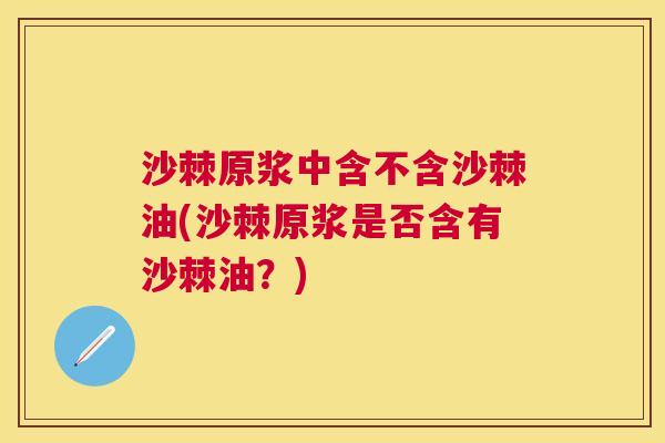 沙棘原浆中含不含沙棘油(沙棘原浆是否含有沙棘油？)
