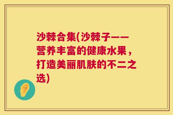 沙棘合集(沙棘子——营养丰富的健康水果，打造美丽肌肤的不二之选)