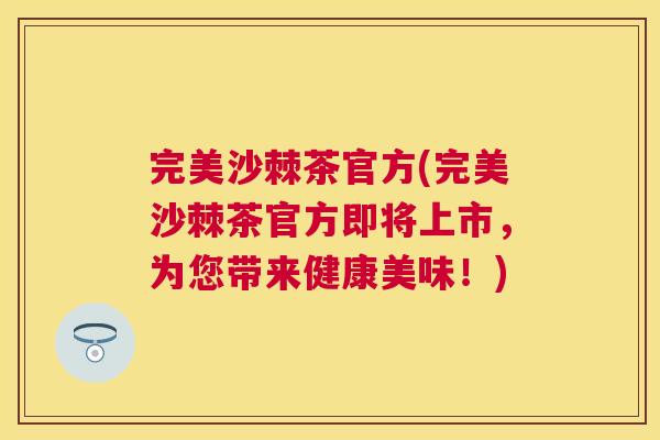 完美沙棘茶官方(完美沙棘茶官方即将上市，为您带来健康美味！)