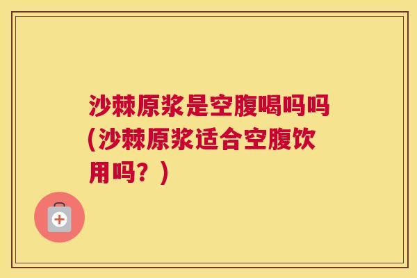 沙棘原浆是空腹喝吗吗(沙棘原浆适合空腹饮用吗？)
