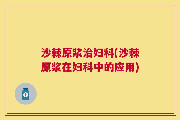 沙棘原浆治妇科(沙棘原浆在妇科中的应用)